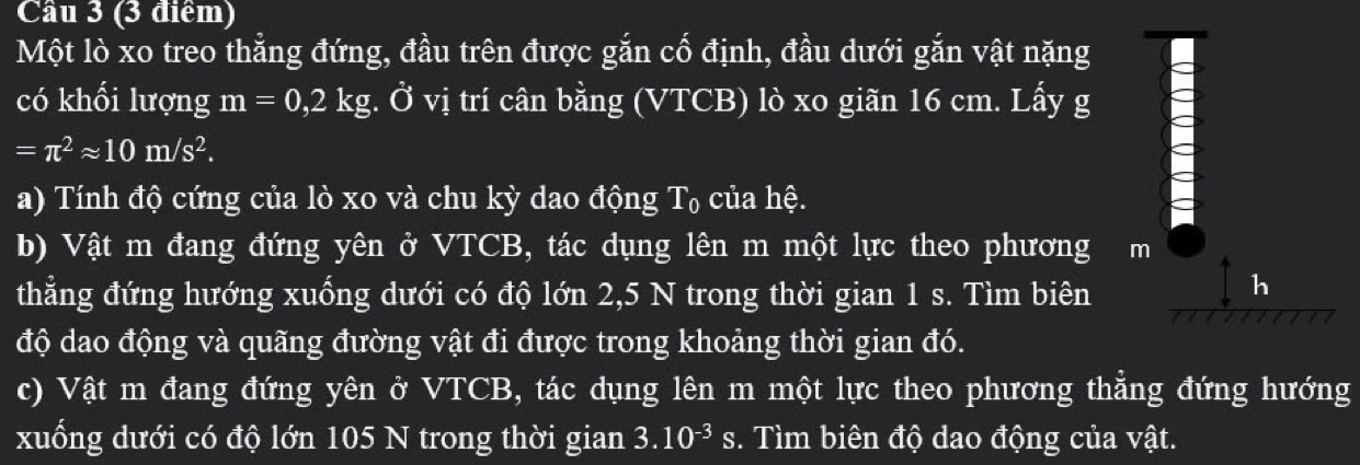 Cầu 3 (3 điểm) 
Một lò xo treo thẳng đứng, đầu trên được gắn cố định, đầu dưới gắn vật nặng 
có khối lượng m=0,2kg.dot Ovi trí cân bằng (VTCB) lò xo giãn 16 cm. Lấy g
=π^2approx 10m/s^2. 
a) Tính độ cứng của lò xo và chu kỳ dao động T_0 của hệ. 
b) Vật m đang đứng yên ở VTCB, tác dụng lên m một lực theo phương m 
thẳng đứng hướng xuống dưới có độ lớn 2, 5 N trong thời gian 1 s. Tìm biên 
h 
độ dao động và quãng đường vật đi được trong khoảng thời gian đó. 
c) Vật m đang đứng yên ở VTCB, tác dụng lên m một lực theo phương thẳng đứng hướng 
xuống dưới có độ lớn 105 N trong thời gian 3.10^(-3)s. Tìm biên độ dao động của vật.