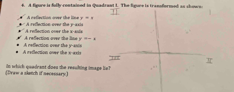 A figure is fully contained in Quadrant I. The figure is transformed as shown:
A reflection over the line y=x
A reflection over the y-axis
A reflection over the x-axis
A reflection over the line y=-x
A reflection over the y-axis
A reflection over the x-axis
In which quadrant does the resulting image lie?
nì
(Draw a sketch if necessary.)