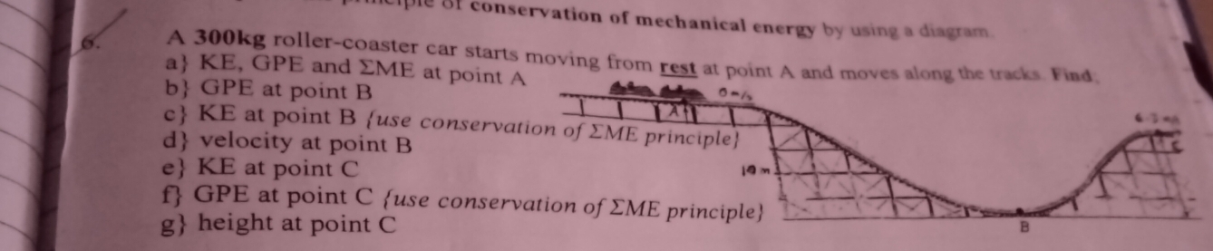 ple of conservation of mechanical energy by using a diagram.
6. A 300kg roller-coaster car starts moving from rest at poi
a KE, GPE and ΣME at point
b GPE at point B
c KE at point B use conserv
d velocity at point B
e KE at point C
f GPE at point C use conse
g height at point C