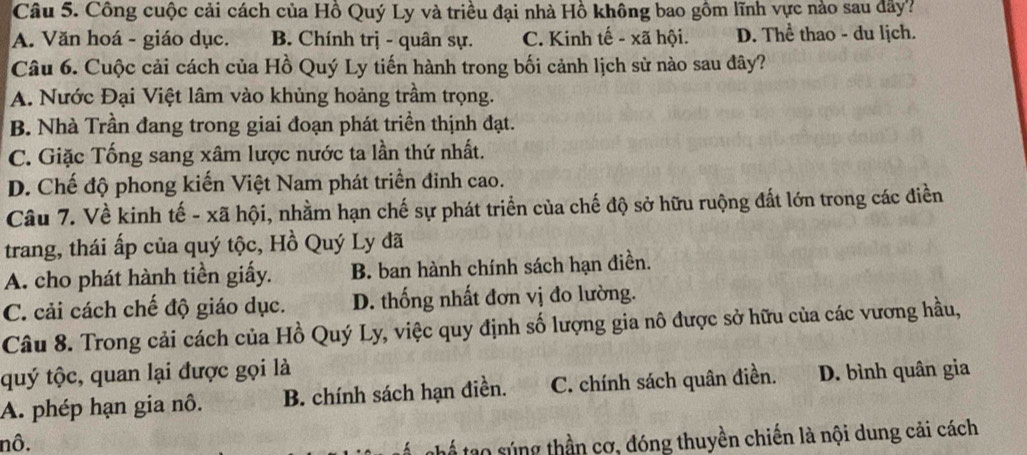 Công cuộc cải cách của Hồ Quý Ly và triều đại nhà Hồ không bao gồm lĩnh vực nào sau đây?
A. Văn hoá - giáo dục. B. Chính trị - quân sự. C. Kinh tế - xã hội. D. Thể thao - du lịch.
Câu 6. Cuộc cải cách của Hồ Quý Ly tiến hành trong bối cảnh lịch sử nào sau đây?
A. Nước Đại Việt lâm vào khủng hoảng trầm trọng.
B. Nhà Trần đang trong giai đoạn phát triền thịnh đạt.
C. Giặc Tống sang xâm lược nước ta lần thứ nhất.
D. Chế độ phong kiến Việt Nam phát triển đỉnh cao.
Câu 7. Về kinh tế - xã hội, nhằm hạn chế sự phát triển của chế độ sở hữu ruộng đất lớn trong các điền
trang, thái ấp của quý tộc, Hồ Quý Ly đã
A. cho phát hành tiền giấy. B. ban hành chính sách hạn điền.
C. cải cách chế độ giáo dục. D. thống nhất đơn vị đo lường.
Câu 8. Trong cải cách của Hồ Quý Ly, việc quy định số lượng gia nô được sở hữu của các vương hầu,
quý tộc, quan lại được gọi là
A. phép hạn gia nô. B. chính sách hạn điền. C. chính sách quân điền. D. bình quân gia
nô.
thể tạo súng thần cơ, đóng thuyền chiến là nội dung cải cách