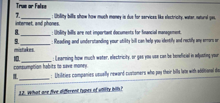 True or False 
7._ 
: Utility bills show how much money is due for services like electricity, water, natural gas, 
internet, and phones. 
8._ : Utility bills are not important documents for financial management. 
9._ : Reading and understanding your utility bill can help you identify and rectify any errors or 
mistakes. 
10. _: Learning how much water, electricity, or gas you use can be beneficial in adjusting your 
consumption habits to save money. 
II._ : Utilities companies usually reward customers who pay their bills late with additional dis 
12. What are five different types of utility bills?