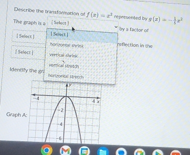 Describe the transformation of f(x)=x^2 represented by g(x)=- 1/5 x^2
The graph is a [ Select ] by a factor of
[ Select ] [ Select ]
horizontal shrink reflection in the
[ Select ] vertical shrink
vertical stretch
identify the gr horizontal stretch
Graph