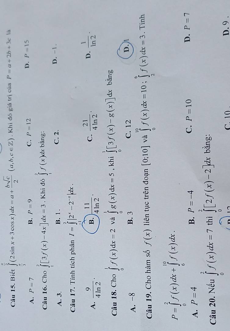 Biết ∈tlimits _ π /3 ^ π /2 (2sin x+3cos x)dx=a+ bsqrt(c)/2 (a,b,c∈ Z). Khi đó giá trị của P=a+2b+3c là
A. P=7 B. P=9 C. P=12
D. P=15
Câu 16. Cho ∈tlimits _1^(2[3f(x)-4x]dx=3. Khi đó ∈tlimits _1^2f(x)dx bǎng:
A. 3. B. 1 . C. 2.
D. -1 .
Câu 17. Tính tích phân I=∈tlimits _(-1)^2|2^x)-2^(-x)|dx.
C.
A.  9/4ln 2 · ) 11/4ln 2 .  21/4ln 2 .
B.
D.  1/ln 2 ·
Câu 18. Cho ∈tlimits _0^1f(x)dx=2 và ∈tlimits _0^1g(x)dx=5 , khi ∈tlimits _0^1[3f(x)-g(x)]dx bǎng
C. 12
A. -8 B. 3 D. 1
Câu 19. Cho hàm số f(x) liên tục trên đoạn [0;10] và ∈tlimits _0^(10)f(x)dx=10;∈tlimits _2^6f(x)dx=3. Tính
P=∈tlimits _0^2f(x)dx+∈tlimits _6^(10)f(x)dx.
A. P=4
B. P=-4 C. P=10 D. P=7
Câu 20. Nếu ∈tlimits _0^2f(x)dx=7 thì ∈tlimits _0^2[2f(x)-2]dx bằng:
C. 10 D. 9 .