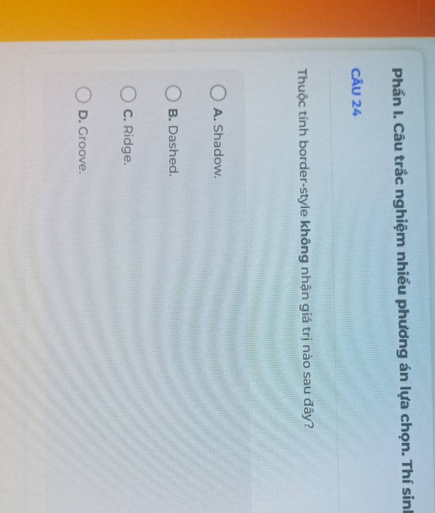 Phần I. Câu trắc nghiệm nhiều phương án lựa chọn. Thí sinh
CÂU 24
Thuộc tính border-style không nhận giá trị nào sau đây?
A. Shadow.
B. Dashed.
C. Ridge.
D. Groove.