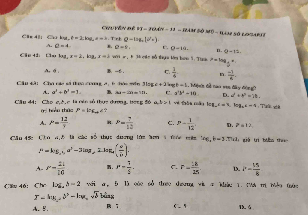 ChUYÊN đÊ VI - tOáN - 11 - HàM SÔ Mũ - hàM Số LOGARIT
Câu 41: Cho log _ab=2;log _ac=3. Tỉnh Q=log _a(b^3c).
A. Q=4. B. Q=9. C. Q=10. D. Q=12.
Câu 42: Cho log _ax=2,log _bx=3 với a , b là các số thực lớn hơn 1. Tính P=log _ a/b^2 x.
A. 6 . B. ~6 . C.  1/6 .
D.  (-1)/6 .
Câu 43: Cho các số thực dương a, b thỏa mãn 3log a+2log b=1. Mệnh đề nào sau đây đúng?
A. a^3+b^2=1. B. 3a+2b=10. C. a^3b^2=10. D. a^3+b^2=10.
Câu 44: Cho a,b,c là các số thực dương, trong đó a,b>1 và thòa mãn log _ac=3,log _bc=4. Tính giá
trị biểu thức P=log _abc ?
B.
A. P= 12/7 . P= 7/12 . C. P= 1/12 . D. P=12.
Câu 45: Cho a,b là các số thực dương lớn hơn 1 thỏa mãn log _ab=3.Tính giá trị biểu thức
P=log _a^2ba^3-3log _a^22.log _4( a/b ).
C.
A. P= 21/10 . B. P= 7/5 . P= 18/25 . D. P= 15/8 .
Câu 46: Cho log _ab=2 với a, b là các số thực dương và a khác 1. Giá trị biểu thức
T=log _a^2b^6+log _asqrt(b) bằng
A. 8. B. 7 . C. 5 . D. 6 .