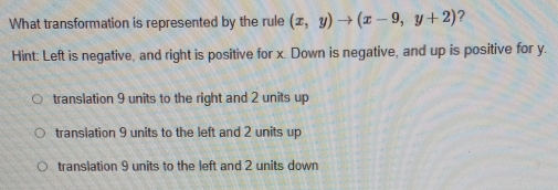 What transformation is represented by the rule (x,y)to (x-9,y+2) ?
Hint: Left is negative, and right is positive for x. Down is negative, and up is positive for y.
translation 9 units to the right and 2 units up
translation 9 units to the left and 2 units up
translation 9 units to the left and 2 units down