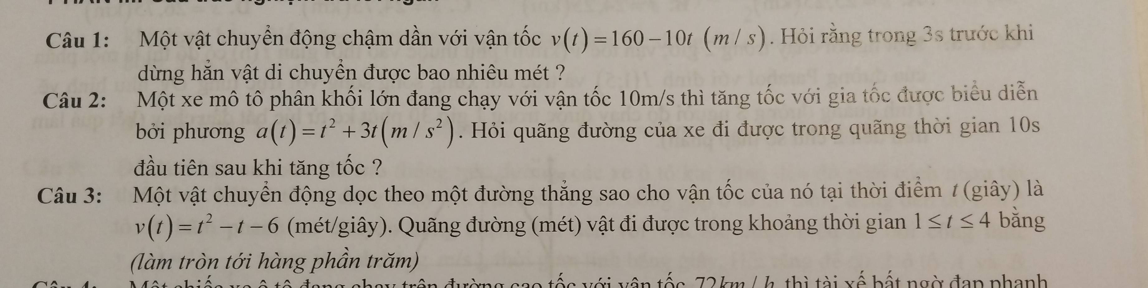 Một vật chuyển động chậm dần với vận tốc v(t)=160-10t(m/s) ). Hỏi rằng trong 3s trước khi 
dừng hăn vật di chuyền được bao nhiêu mét ? 
Câu 2: Một xe mô tô phân khối lớn đang chạy với vận tốc 10m/s thì tăng tốc với gia tốc được biểu diễn 
bởi phương a(t)=t^2+3t(m/s^2). Hỏi quãng đường của xe đi được trong quãng thời gian 10s
đầu tiên sau khi tăng tốc ? 
Câu 3: Một vật chuyển động dọc theo một đường thẳng sao cho vận tốc của nó tại thời điểm / (giây) là
v(t)=t^2-t-6 (mét/giây). Quãng đường (mét) vật đi được trong khoảng thời gian 1≤ t≤ 4 bằng 
(làm tròn tới hàng phần trăm)
72 km/ h, thì tài xế bất ngờ đan phanh