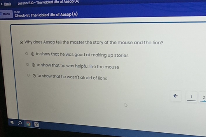 Back Lesson 5.10 - The Fabled Life of Aesop (A)
Menu READ
Check-In: The Fabled Life of Aesop (A)
Why does Aesop tell the master the story of the mouse and the lion?
0 to show that he was good at making up stories
0 to show that he was helpful like the mouse
0 to show that he wasn't afraid of lions
_ 1overset 2