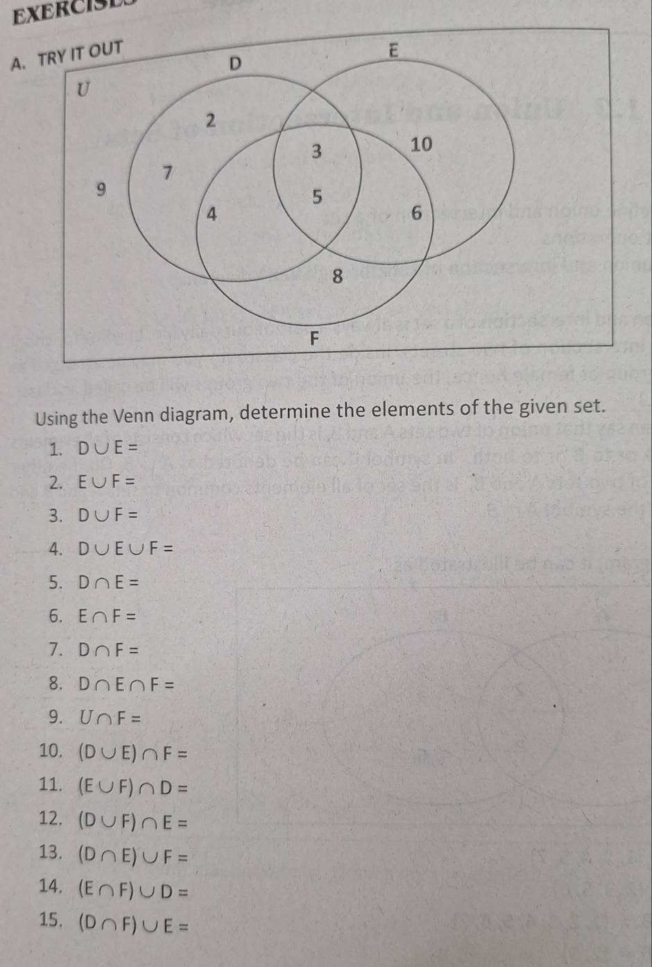 EXERCISD 
A. TRY IT OUT 
Using the Venn diagram, determine the elements of the given set. 
1. D∪ E=
2. E∪ F=
3. D∪ F=
4. D∪ E∪ F=
5. D∩ E=
6. E∩ F=
7. D∩ F=
8. D∩ E∩ F=
9. U∩ F=
10. (D∪ E)∩ F=
11. (E∪ F)∩ D=
12. (D∪ F)∩ E=
13. (D∩ E)∪ F=
14. (E∩ F)∪ D=
15. (D∩ F)∪ E=