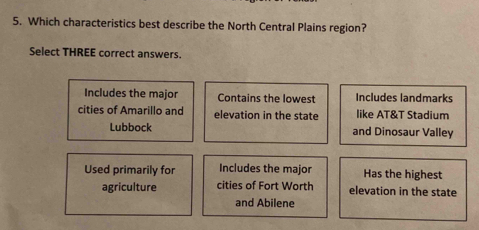 Which characteristics best describe the North Central Plains region?
Select THREE correct answers.
Includes the major Contains the lowest Includes landmarks
cities of Amarillo and elevation in the state like AT&T Stadium
Lubbock and Dinosaur Valley
Used primarily for Includes the major Has the highest
agriculture cities of Fort Worth elevation in the state
and Abilene