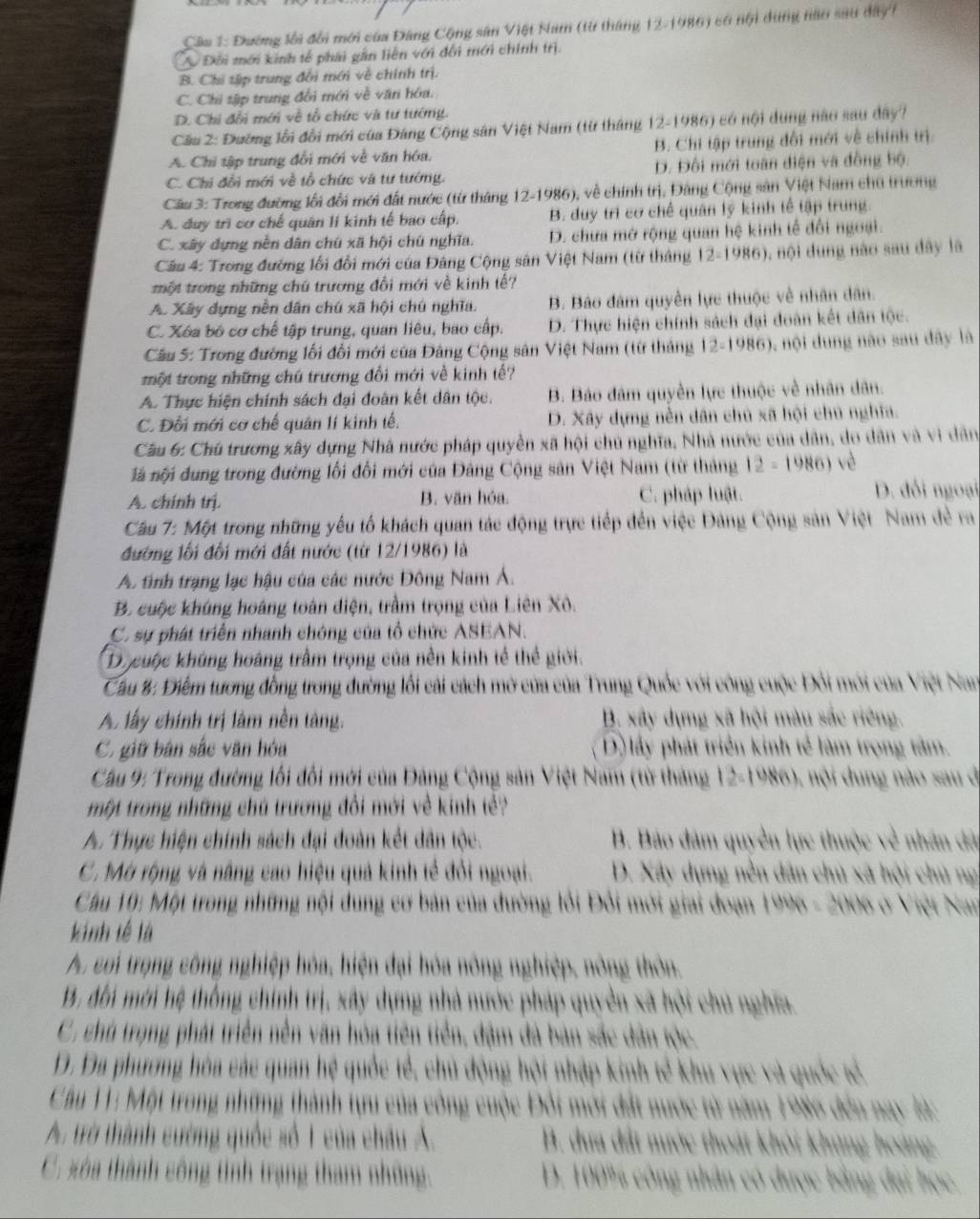 Cầu 1: Đường lối đổi mới của Đảng Cộng sân Việt Nam (từ tháng 12-1986) có nội dùng nào sau day1
Đối mới kinh tế phái gần liên với đổi mới chính trị.
B. Chi tập trung đổi mới về chính trị.
C. Chi tập trung đổi mới về văn hóa.
D. Chi đổi mới về tổ chức và tư tướng.
Cău 2: Đường lỗi đổi mới của Đáng Cộng sân Việt Nam (từ tháng 12-1986) có nội dụng nào sau dây?
A. Chi tập trung đổi mới về văn hóa. B. Chi tập trung đối mới về chính trị
C. Chi đổi mới về tổ chức và tư tướng. D. Đối mới toàn diện và đồng bộ.
Cầu 3: Trong đường lối đổi mới đất nước (từ tháng 12-1986), về chính trị, Đảng Cộng sản Việt Nam chủ trường
A. duy trì cơ chế quân li kinh tế bao cấp. B. duy trì cơ chế quân lý kinh tế tập trung.
C. xây dựng nền dân chú xã hội chú nghĩa. D. chưa mở rộng quan hệ kinh tế đổi ngoại.
Cầu 4: Trong đường lối đổi mới của Đảng Cộng sân Việt Nam (từ tháng 12-1986), nội dung nào sau dây là
một trong những chú trương đổi mới về kinh tế?
A. Xây dựng nền dân chú xã hội chú nghĩa. B. Báo đâm quyền lực thuộc về nhân dân.
C. Xóa bó cơ chế tập trung, quan liêu, bao cấp. D. Thực hiện chính sách đại đoàn kết dân tộc.
Cầu 5: Trong đường lối đổi mới của Đảng Cộng sản Việt Nam (từ tháng 12-1986), nội dung nào sau dây là
tmột trong những chú trương đổi mới về kinh tế?
A. Thực hiện chính sách đại đoàn kết dân tộc. B. Báo đâm quyền lực thuộc về nhân dân.
C. Đối mới cơ chế quân lí kinh tế. D. Xây dựng nền dân chủ xã hội chú nghĩa.
Cầu 6: Chú trương xây dựng Nhà nước pháp quyền xã hội chủ nghĩa, Nhà nước của dân, do dân và vi dân
à nội đung trong đường lối đổi mới của Đảng Cộng sản Việt Nam (từ tháng 12=1986) vè
A. chính trị. B. văn hóa. C. pháp luật. D. đổi ngoại
Câu 7: Một trong những yếu tổ khách quan tác động trực tiếp đến việc Đảng Cộng sản Việt Nam đẻ ra
đường lối đối mới đất nước (từ 12/1986) là
A tỉnh trạng lạc hậu của các nước Đông Nam Á.
B. cuộc khủng hoàng toàn điện, trầm trọng của Liên Xô.
C. sự phát triển nhanh chóng của tổ chức ASEAN.
Do cuộc khúng hoáng trầm trọng của nền kinh tế thể giới.
Cau 8: Điểm tương đồng trong đường lối cải cách mở của của Trung Quốc với công cuộc Đổi mới của Việt Nan
A lấy chính trị làm nền tàng. B. xây dựng xã hội màu sắc riêng.
C. giữ bán sắc văn hóa D) lấy phát triển kinh tế làm trọng tâm.
Câu 9: Trong đường lối đối mới của Đảng Cộng sản Việt Nam (từ tháng 12-1986), nội dung nào sau đi
một trong những chú trương đổi mới về kinh tề?
A. Thực hiện chính sách đại đoàn kết dân tộc. B. Bảo đâm quyền lực thuộc về nhân đã
C. Mở rộng và nâng cao hiệu quả kinh tế đổi ngoại.  D. Xây dựng nền dân chủ xã hội chủ ng
Cầu 10: Một trong những nội dung cơ bản của đường lồi Đổi mới giai đoạn 1996 - 2006 ở Việt Nan
kinh tế là
A. coi trọng công nghiệp hóa, hiện đại hóa nông nghiệp, nông thôn.
B. đối mới hệ thống chính trị, xây dựng nhà nước pháp quyền xã hội chủ nghĩa.
C. chú trọng phát triển nền văn hóa tiên tiền, đậm đà bản sắc dân tộc.
D. Đa phương hóa các quan hệ quốc tể, chủ động hội nhập kinh tế khu vực và quốc tế.
Cầu 11: Một trong những thành tựu của công cuộc Đổi mới đất nước từ năm 1986 đến nay là:
A. trở thành cường quốc số 1 của châu Á. B. dựa đất nước thoát khỏi khủng hoàng
C. xa thành công tinh trạng tham những: D. 100% công nhân có được bằng đại học.