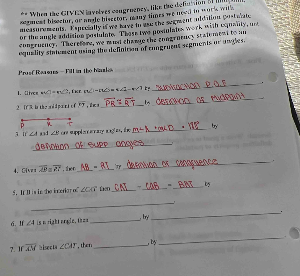 When the GIVEN involves congruency, like the definition of iupo, 
segment bisector, or angle bisector, many times we need to work with 
measurements. Especially if we have to use the segment addition postulate 
or the angle addition postulate. Those two postulates work with equality, not 
congruency. Therefore, we must change the congruency statement to an 
equality statement using the definition of congruent segments or angles. 
Proof Reasons - Fill in the blanks. 
_. 
1. Given m∠ 1=m∠ 2 , then m∠ 1-m∠ 3=m∠ 2-m∠ 3 by 
_. 
2. If R is the midpoint of overline PT , then _by
P R 
_by 
3. If ∠ A and ∠ B are supplementary angles, the 
_ 
4. Given overline AB≌ overline RT , then_ = _by_ . 
5. If B is in the interior of ∠ CAT then _+ _=_ by 
_ 
6. If ∠ 4 is a right angle, then_ , by 
_ 
_、 
7. If overline AM bisects ∠ CAT , then_ 
, by