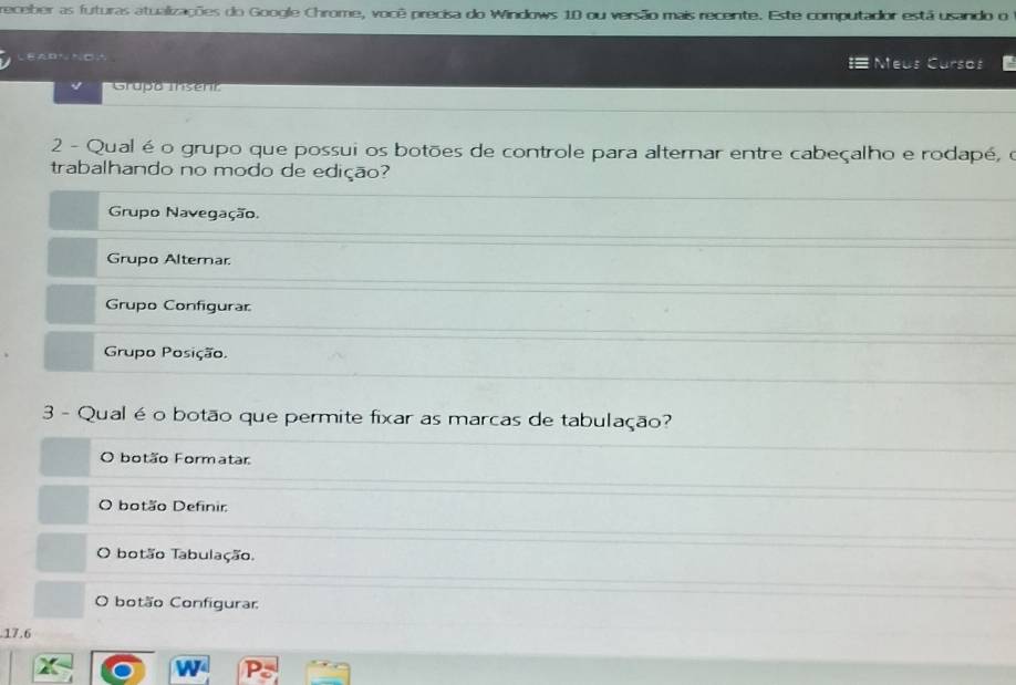 receber as futuras atualizações do Google Chrome, você precisa do Windows 10 ou versão mais recente. Este computador está usando o
# Meús Cursos
Grupó Insenr
2 - Qual é o grupo que possui os botões de controle para alternar entre cabeçalho e rodapé, o
trabalhando no modo de edição?
Grupo Navegação.
Grupo Alterar
Grupo Configurar
Grupo Posição.
3 - Qual é o botão que permite fixar as marcas de tabulação?
O botão Formatar
O botão Definir
O botão Tabulação.
O botão Configurar
17.6