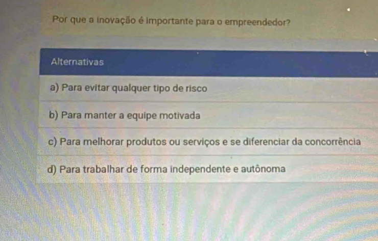 Por que a inovação é importante para o empreendedor?
Alternativas
a) Para evitar qualquer tipo de risco
b) Para manter a equipe motivada
c) Para melhorar produtos ou serviços e se diferenciar da concorrência
d) Para trabalhar de forma independente e autônoma