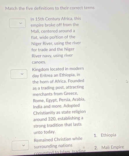 Match the five definitions to their correct terms
In 15th Century Africa, this
empire broke off from the
Mali, centered around a
flat, wide portion of the
Niger River, using the river
for trade and the Niger
River navy, using river
canoes.
Kingdom located in modern
day Eritrea an Ethiopia, in
the horn of Africa. Founded
as a trading post, attracting
merchants from Greece,
Rome, Egypt, Persia, Arabia,
India and more. Adopted
Christianity as state religion
around 320, establishing a
strong tradition that lasts
unto today.
Remained Christian while 1. Ethiopia
surrounding nations 2. Mali Empire
converted to Islam trading