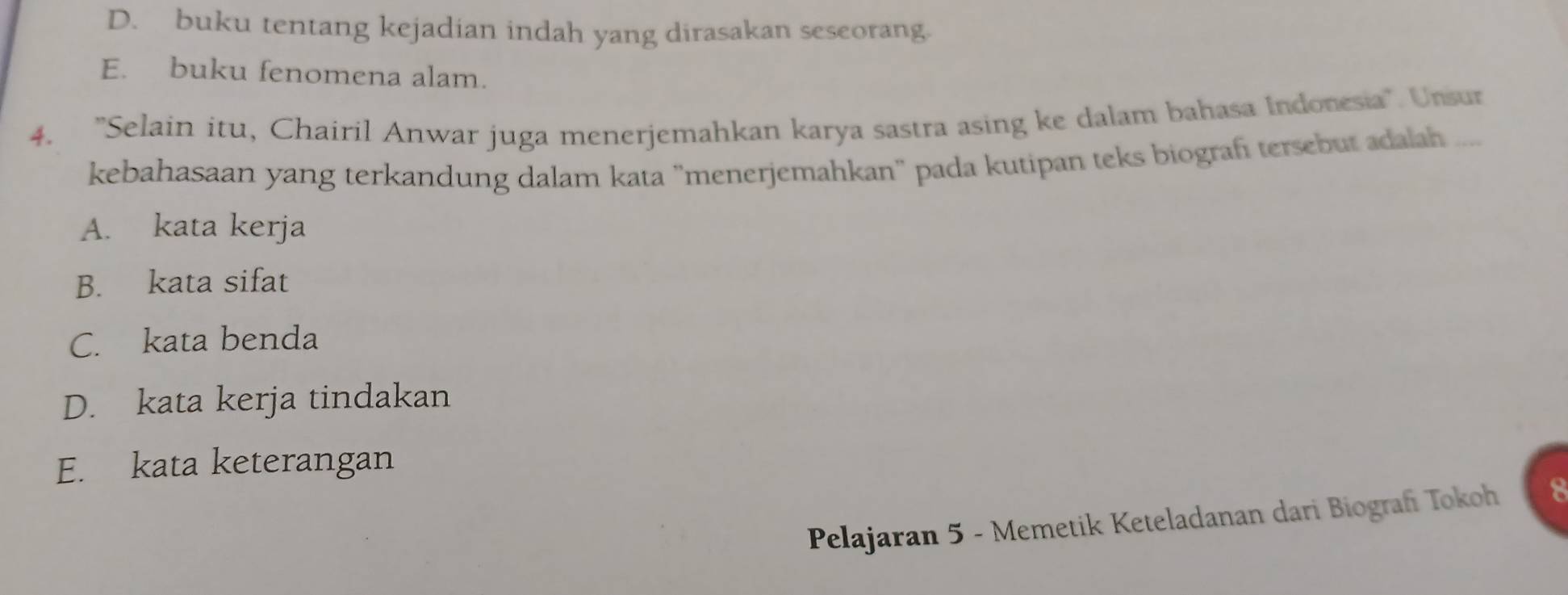 D. buku tentang kejadian indah yang dirasakan seseorang.
E. buku fenomena alam.
4. 'Selain itu, Chairil Anwar juga menerjemahkan karya sastra asing ke dalam bahasa Indonesia'. Unsur
kebahasaan yang terkandung dalam kata 'menerjemahkan' pada kutipan teks biografi tersebut adalah
A. kata kerja
B. kata sifat
C. kata benda
D. kata kerja tindakan
E. kata keterangan
Pelajaran 5 - Memetik Keteladanan dari Biografi Tokoh