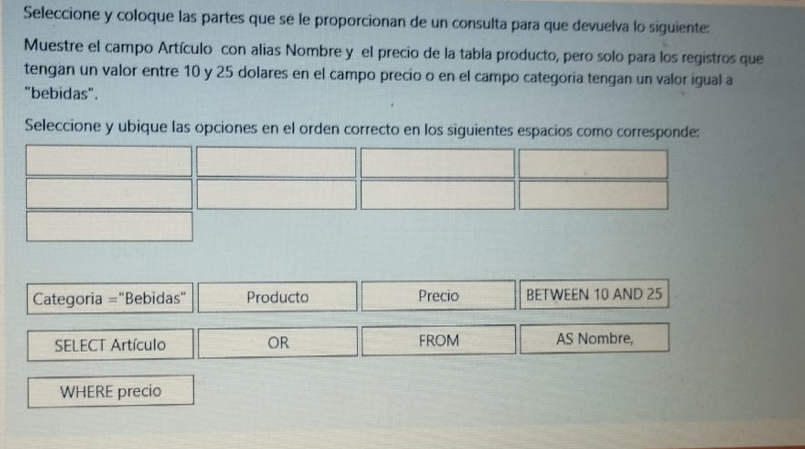 Seleccione y coloque las partes que se le proporcionan de un consulta para que devuelva lo siguiente:
Muestre el campo Artículo con alias Nombre y el precio de la tabla producto, pero solo para los registros que
tengan un valor entre 10 y 25 dolares en el campo precio o en el campo categoria tengan un valor igual a
"bebidas".
Seleccione y ubique las opciones en el orden correcto en los siguientes espacíos como corresponde:
Categoria ="Bebidas" Producto Precio BETWEEN 10 AND 25
SELECT Artículo OR FROM AS Nombre,
WHERE precio