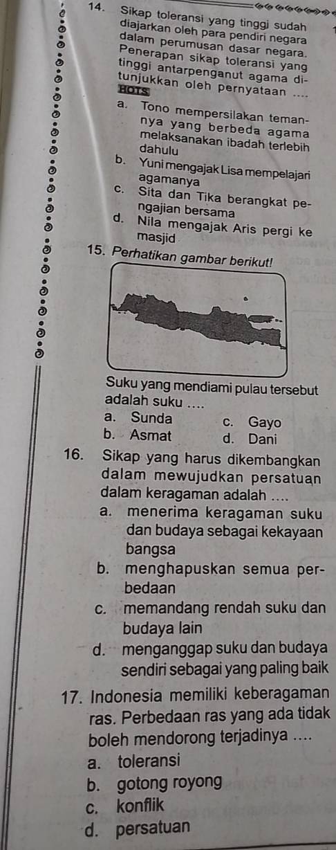 Cên Cên Cên
14. Sikap toleransi yang tinggj sudah
diajarkan oleh para pendiri negara
dalam perumusan dasar negara.
Penerapan sikap toleransi yang
tinggi antarpenganut agama di-
tunjukkan oleh pernyataan ....
HOTS
a. Tono mempersilakan teman-
nya yang berbeda agama
melaksanakan ibadah terlebih
dahulu
b. Yuni mengajak Lisa mempelajari
agamanya
c. Sita dan Tika berangkat pe-
ngajian bersama
d. Nila mengajak Aris pergi ke
masjid
15. Perhatikan gambar berikut!
u yang mendiami pulau tersebut
adalah suku ....
a. Sunda c. Gayo
b. Asmat d. Dani
16. Sikap yang harus dikembangkan
dalam mewujudkan persatuan
dalam keragaman adalah ....
a. menerima keragaman suku
dan budaya sebagai kekayaan
bangsa
b. menghapuskan semua per-
bedaan
c. memandang rendah suku dan
budaya lain
d. menganggap suku dan budaya
sendiri sebagai yang paling baik
17. Indonesia memiliki keberagaman
ras. Perbedaan ras yang ada tidak
boleh mendorong terjadinya ....
a. toleransi
b. gotong royong
c. konflik
d. persatuan