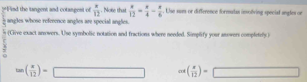 ≌Find the tangent and cotangent of  π /12 . Note that  π /12 = π /4 - π /6 . Use sum or difference formulas involving special angles or 
angles whose reference angles are special angles. 
(Give exact answers. Use symbolic notation and fractions where needed. Simplify your answers completely.) 
5
tan ( π /12 )=□
cot ( π /12 )=□