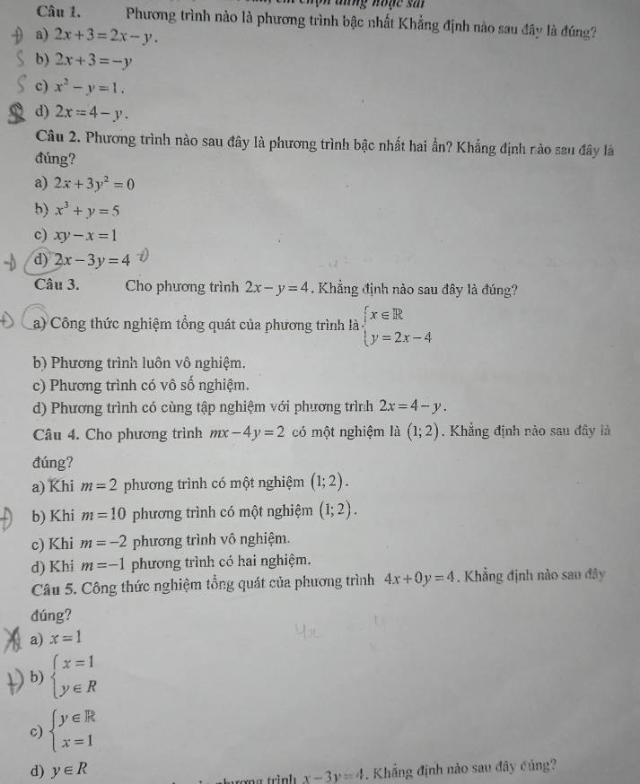 ang hode s a 
Câu 1.  Phương trình nào là phương trình bậc nhất Khẳng định nào sau đây là đúng?
a) 2x+3=2x-y.
b) 2x+3=-y
c) x^2-y=1.
d) 2x=4-y.
Câu 2. Phương trình nào sau đây là phương trình bậc nhất hai ần? Khẳng định nào sau đây là
đúng?
a) 2x+3y^2=0
b) x^3+y=5
c) xy-x=1
d) 2x-3y=4
Câu 3. Cho phương trình 2x-y=4. Khẳng định nào sau đây là đúng?
a) Công thức nghiệm tổng quát của phương trình là beginarrayl x∈ R y=2x-4endarray.
b) Phương trình luôn vô nghiệm.
c) Phương trình có vô số nghiệm.
d) Phương trình có cùng tập nghiệm với phương trình 2x=4-y.
Câu 4. Cho phương trình mx-4y=2 có một nghiệm là (1;2). Khẳng định nào sau đây là
đúng?
a) Khi m=2 phương trình có một nghiệm (1;2).
b) Khi m=10 phương trình có một nghiệm (1;2).
c) Khi m=-2 phương trình vô nghiệm.
d) Khi m=-1 phương trình có hai nghiệm.
Câu 5. Công thức nghiệm tổng quát của phương trình 4x+0y=4. Khẳng định nào sau đây
đúng?
a) x=1
b) beginarrayl x=1 y∈ Rendarray.
c) beginarrayl y∈ R x=1endarray.
d) y∈ R. Khẳng định nào sau đây củng?
tơng trình x-3y=4