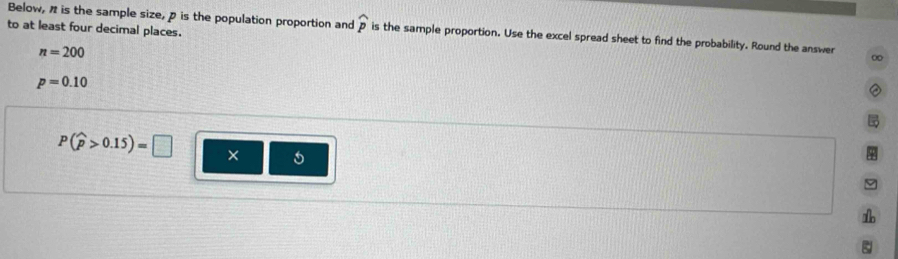 to at least four decimal places.
Below, " is the sample size, p is the population proportion and widehat p is the sample proportion. Use the excel spread sheet to find the probability. Round the answer ∞
n=200
p=0.10
P(widehat p>0.15)=□ ×
9
1