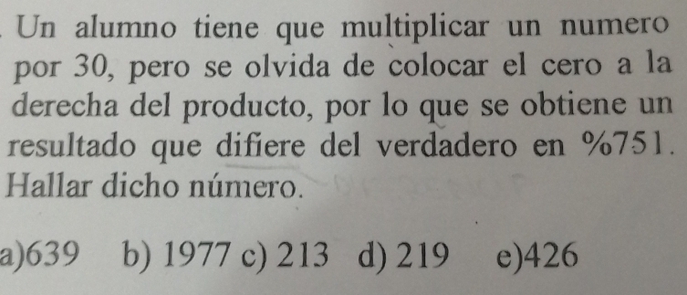 Un alumno tiene que multiplicar un numero
por 30, pero se olvida de colocar el cero a la
derecha del producto, por lo que se obtiene un
resultado que difiere del verdadero en %751.
Hallar dicho número.
a) 639 b) 1977 c) 213 d) 219 e) 426