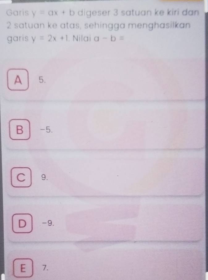 Garis y=ax+b digeser 3 satuan ke kiri dan
2 satuan ke atas, sehingga menghasilkan
garis y=2x+1. Nilai a-b=
A 5.
B -5.
C 9.
D -9.
E 7.