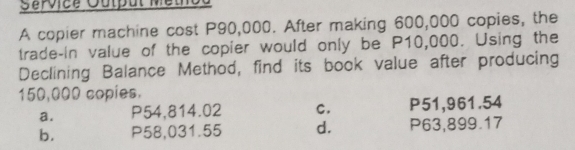 Service Output Methoa
A copier machine cost P90,000. After making 600,000 copies, the
trade-in value of the copier would only be P10,000. Using the
Declining Balance Method, find its book value after producing
150,000 copies.
a. P54,814.02 C. P51,961.54
b. P58,031.55 d. P63,899.17