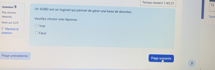 Temps restant 1:45:22 15
Question 9 Un SGBD est un logiciel qui permet de gérer une base de données.
Pas encore Term
répondu Veuillez choisir une réponse.
Noté sur 0,25
Vrai
Marquer la
question Faux
Page précédente Page suivante
?