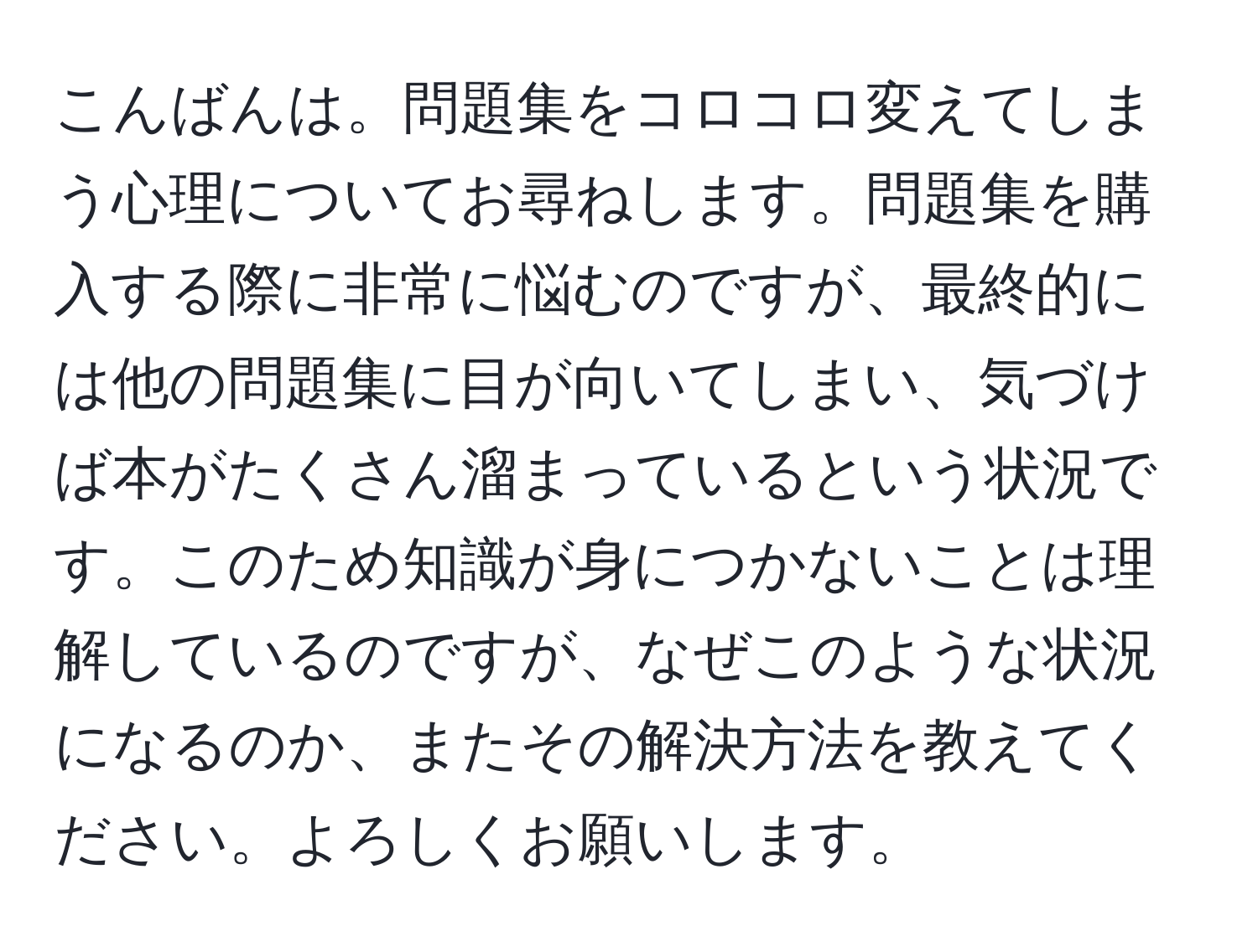 こんばんは。問題集をコロコロ変えてしまう心理についてお尋ねします。問題集を購入する際に非常に悩むのですが、最終的には他の問題集に目が向いてしまい、気づけば本がたくさん溜まっているという状況です。このため知識が身につかないことは理解しているのですが、なぜこのような状況になるのか、またその解決方法を教えてください。よろしくお願いします。