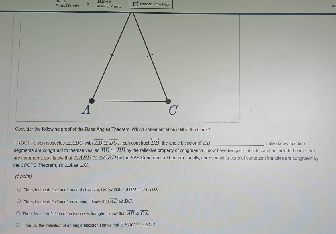 LESSON 6
Formal Proofs Triangle Proofs Back to Intro Page
M.
Consider the following proof of the Base Angles Theorem. Which statement should fill in the blank?
PROOF: Given isosceles △ ABC with overline AB≌ overline BC , I can construct overleftrightarrow BD , the angle bisector of ∠ B _ I also know that line
segments are congruent to themselves, so overline BD≌ overline BD by the reflexive property of congruence. I now have two pairs of sides and an included angle that
are congruent, so I know that △ ABD≌ △ CBD by the SAS Congruence Theorem. Finally, corresponding parts of congruent triangles are congruent by
the CPCTC Theorem, so∠ A≌ ∠ C. 
(1 point)
Then, by the definition of an angle bisector, I know that ∠ ABD≌ ∠ CBD.
Then, by the definition of a midpoint, I know that overline AD≌ overline DC.
Then, by the definition of an isosceles triangle, I know that overline AB≌ overline CA.
Then, by the definition of an angle bisector, I know that ∠ BAC≌ ∠ BCA