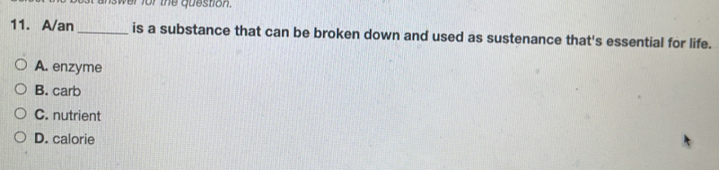 wer for the question.
11. A/an_ is a substance that can be broken down and used as sustenance that's essential for life.
A. enzyme
B. carb
C. nutrient
D. calorie