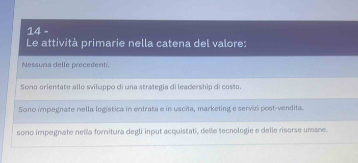 Le attività primarie nella catena del valore:
Nessuna delle precedenti.
Sono orientate allo sviluppo di una strategia di leadership di costo.
Sono impegnate nella logistica in entrata e in uscita, marketing e servizi post-vendita.
sono impegnate nella fornitura degli input acquistati, delle tecnologie e delle risorse umane.