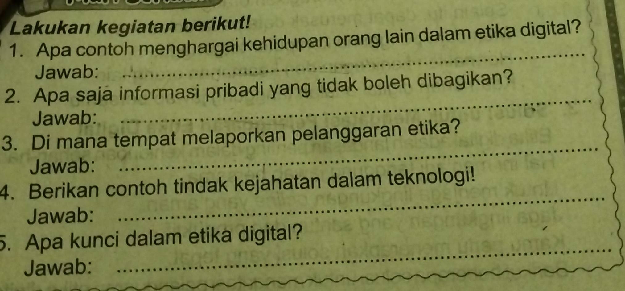 Lakukan kegiatan berikut! 
_ 
1. Apa contoh menghargai kehidupan orang lain dalam etika digital? 
Jawab: 
_ 
2. Apa saja informasi pribadi yang tidak boleh dibagikan? 
Jawab: 
3. Di mana tempat melaporkan pelanggaran etika? 
Jawab: 
_ 
4. Berikan contoh tindak kejahatan dalam teknologi! 
Jawab: 
_ 
5. Apa kunci dalam etika digital? 
Jawab: 
_