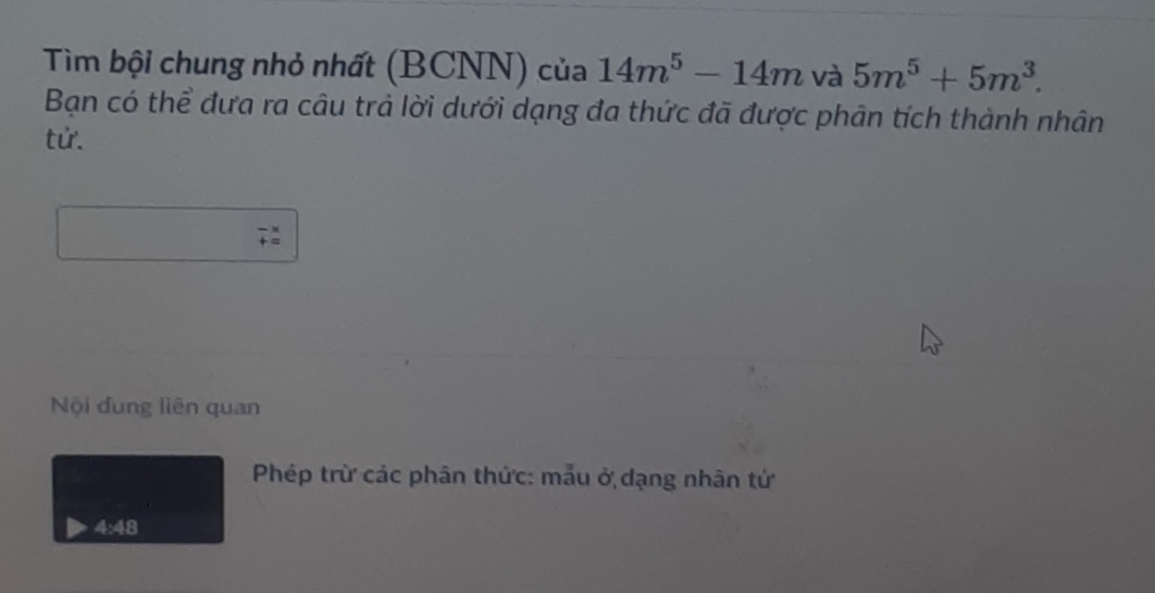 Tìm bội chung nhỏ nhất (BCNN) của 14m^5-14m và 5m^5+5m^3. 
Bạn có thể đưa ra câu trả lời dưới dạng đa thức đã được phân tích thành nhân 
tử. 
Nội dung liên quan 
Phép trừ các phân thức: mẫu ở dạng nhân tử
4:48