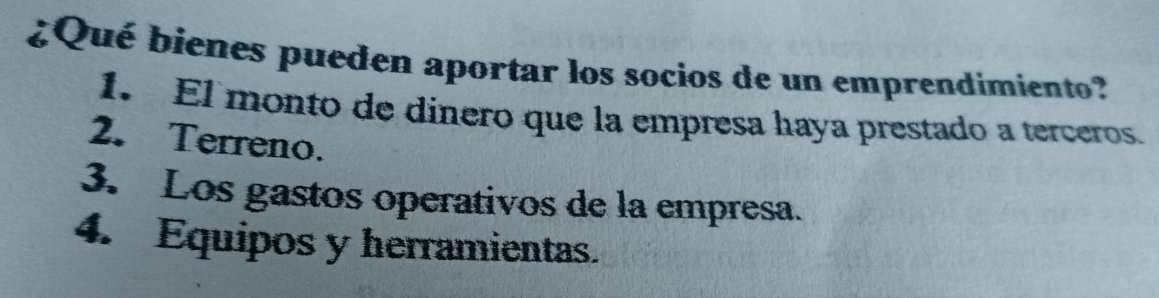 ¿Qué bienes pueden aportar los socios de un emprendimiento?
1. El monto de dinero que la empresa haya prestado a terceros.
2. Terreno.
3. Los gastos operativos de la empresa.
4. Equipos y herramientas.