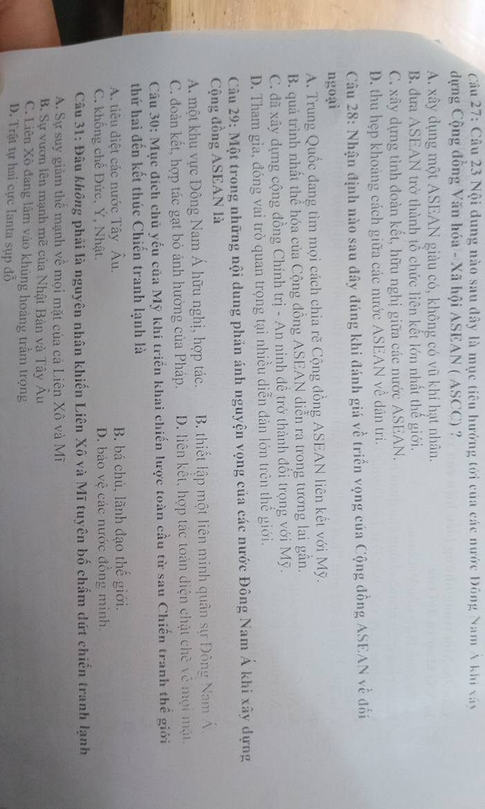 Nội dung nào sau đây là mục tiêu hướng tới của các nước Đông Nam Á khi xây
dựng Cộng đồng Văn hóa - Xã hội ASEAN ( ASCC) ?
A. xây dụng một ASEAN giàu có, không có vũ khí hạt nhân.
B. đưa ASEAN trở thành tổ chức liên kết lớn nhất thế giới.
C. xây dựng tình đoàn kết, hữu nghị giữa các nước ASEAN.
D. thu hẹp khoảng cách giữa các nước ASEAN về dân trí.
Câu 28: Nhận định nào sau đây đúng khi đánh giá về triển vọng của Cộng đồng ASEAN về đối
ngoại
A. Trung Quốc đang tìm mọi cách chia rẽ Cộng đồng ASEAN liên kết với Mỹ.
B. quá trình nhất thể hóa của Cộng đồng ASEAN diễn ra trong tương lai gẫn.
C. đã xây dựng cộng đồng Chính trị - An ninh đề trở thành đổi trọng với Mỹ.
D. Tham gia, đóng vai trò quan trọng tại nhiều diễn đàn lớn trên thế giới.
Câu 29: Một trong những nội dung phản ánh nguyện vọng của các nước Đông Nam Á khi xây dựng
Cộng đồng ASEAN là
A. một khu vực Đông Nam Á hữu nghị, hợp tác. B. thiết lập một liên minh quân sự Đông Nam Á.
C. đoàn kết, hợp tác gạt bỏ ảnh hưởng của Pháp. D. liên kết, hợp tác toàn diện chặt chẽ về mọi mặt.
Câu 30: Mục đích chủ yếu của Mỹ khi triển khai chiến lược toàn cầu từ sau Chiến tranh thế giới
thứ hai đến kết thúc Chiến tranh lạnh là
A. tiêu điệt các nước Tây Âu. B. bá chủ, lãnh đạo thế giới.
C. khống chế Đức, Y, Nhật. D. bảo vệ các nước đồng minh.
Câu 31: Đâu không phải là nguyên nhân khiến Liên Xô và Mĩ tuyên bố chẩm dứt chiến tranh lạnh
A. Sự suy giảm thể mạnh về mọi mặt của cả Liên Xô và Mĩ
B. Sự vươn lên mạnh mẽ của Nhật Bản và Tây Âu
C. Liên Xô đang lãm vào khủng hoàng trầm trọng
D. Trật tự hai cực lanta sụp đồ