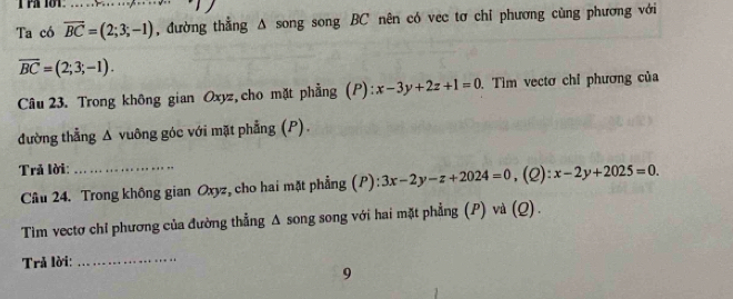 Ta có vector BC=(2;3;-1) _ , đường thẳng Δ song song BC nên có vec tơ chỉ phương cùng phương với
overline BC=(2;3;-1). 
Câu 23. Trong không gian Oxyz,cho mặt phẳng (P): x-3y+2z+1=0 Tìm vectơ chỉ phương của 
đường thẳng Δ vuông góc với mặt phẳng (P). 
Trả lời: _(2): x-2y+2025=0. 
Câu 24. Trong không gian Oxyz, cho hai mặt phẳng (P): 3x-2y-z+2024=0,( 
Tim vectơ chỉ phương của đường thẳng Δ song song với hai mặt phẳng (P) và (Q). 
Trả lời:_ 
9