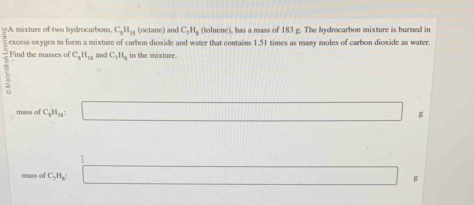 A mixture of two hydrocarbons, C_8H_18 (octane) and C_7H_8 (toluene), has a mass of 183 g. The hydrocarbon mixture is burned in 
excess oxygen to form a mixture of carbon dioxide and water that contains 1.51 times as many moles of carbon dioxide as water. 
Find the masses of C_8H_18 and C_7H_8 in the mixture. 
mass of C_8H_18 : □ g
| 
^□  
T 
mass of C_7H_8 :
g