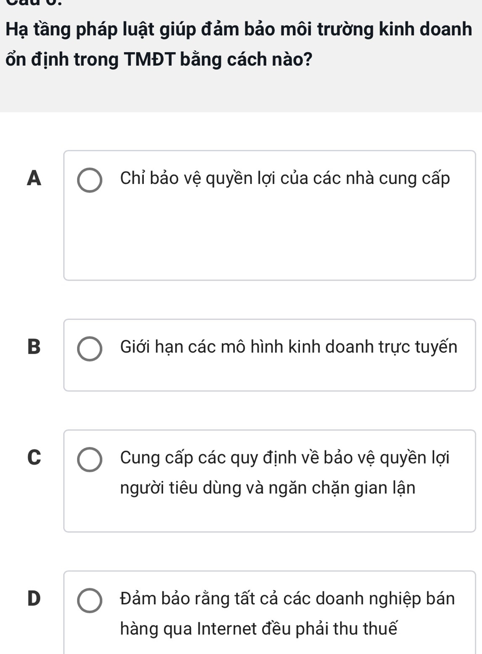 Hạ tầng pháp luật giúp đảm bảo môi trường kinh doanh
ổn định trong TMĐT bằng cách nào?
A Chỉ bảo vệ quyền lợi của các nhà cung cấp
B Giới hạn các mô hình kinh doanh trực tuyến
C Cung cấp các quy định về bảo vệ quyền lợi
người tiêu dùng và ngăn chặn gian lận
D Đảm bảo rằng tất cả các doanh nghiệp bán
hàng qua Internet đều phải thu thuế