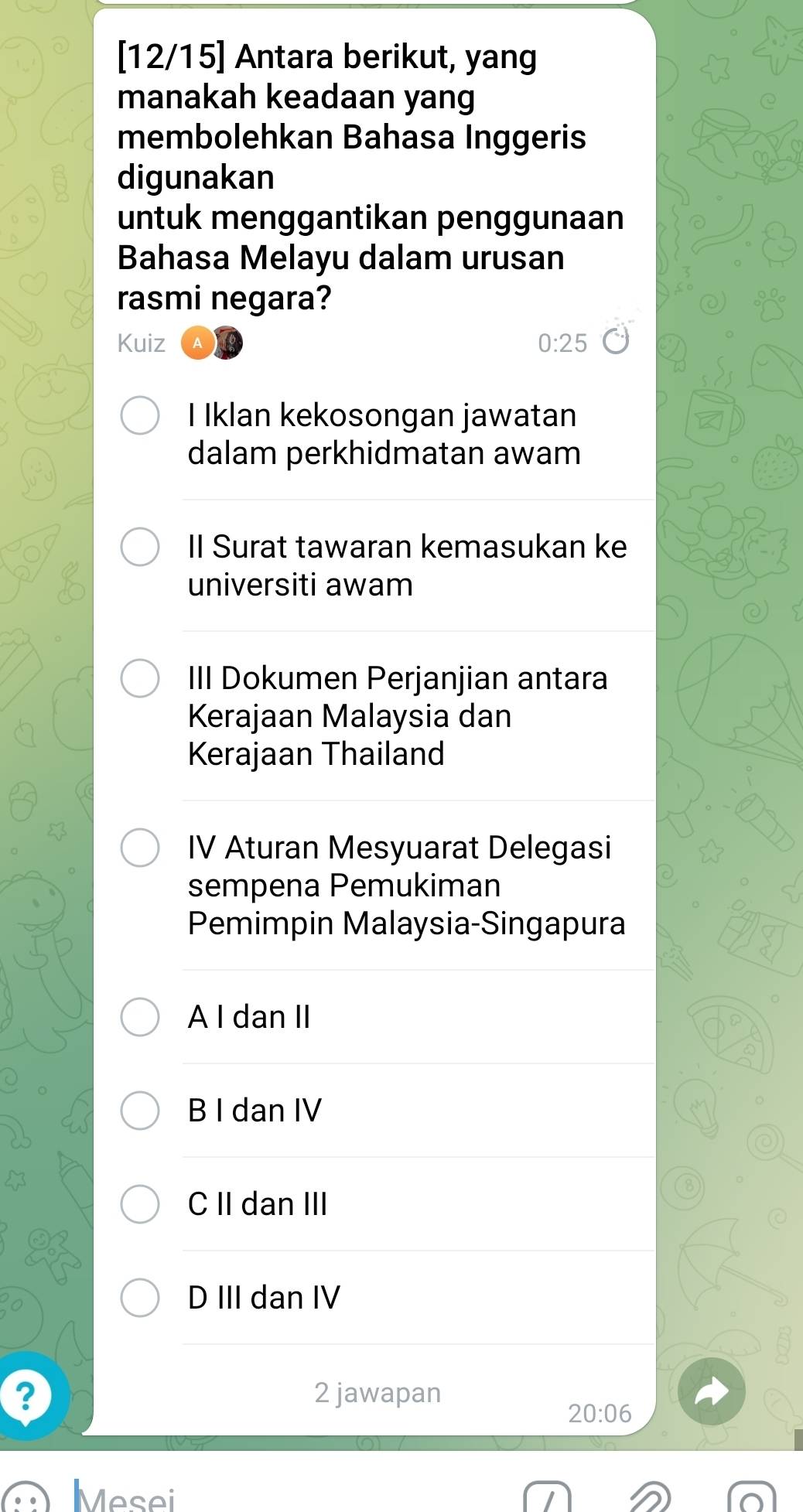 [12/15] Antara berikut, yang
manakah keadaan yang
membolehkan Bahasa Inggeris
digunakan
untuk menggantikan penggunaan
Bahasa Melayu dalam urusan
rasmi negara?
Kuiz 0:25
I Iklan kekosongan jawatan
dalam perkhidmatan awam
II Surat tawaran kemasukan ke
universiti awam
III Dokumen Perjanjian antara
Kerajaan Malaysia dan
Kerajaan Thailand
IV Aturan Mesyuarat Delegasi
sempena Pemukiman
Pemimpin Malaysia-Singapura
A I dan II
B I dan IV
C II dan III
D III dan IV
? 2 jawapan
20:06
Mesei