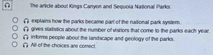 The article about Kings Canyon and Sequoia National Parks:
explain's how the parks became part of the national park syster.
gives statistics about the number of visitors that come to the parks each year.
informs people about the landscape and geology of the parks.
All of the choices are correct.