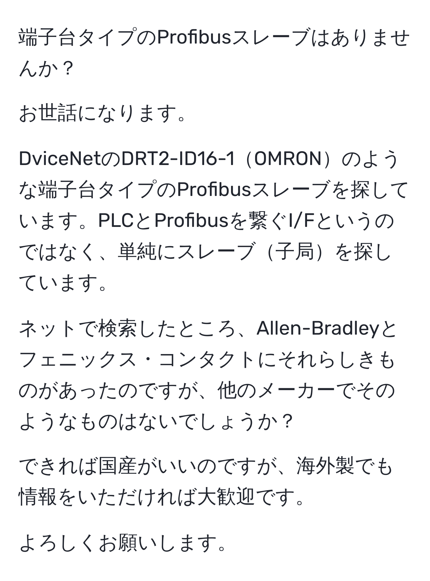 端子台タイプのProfibusスレーブはありませんか？

お世話になります。

DviceNetのDRT2-ID16-1OMRONのような端子台タイプのProfibusスレーブを探しています。PLCとProfibusを繋ぐI/Fというのではなく、単純にスレーブ子局を探しています。

ネットで検索したところ、Allen-Bradleyとフェニックス・コンタクトにそれらしきものがあったのですが、他のメーカーでそのようなものはないでしょうか？

できれば国産がいいのですが、海外製でも情報をいただければ大歓迎です。

よろしくお願いします。