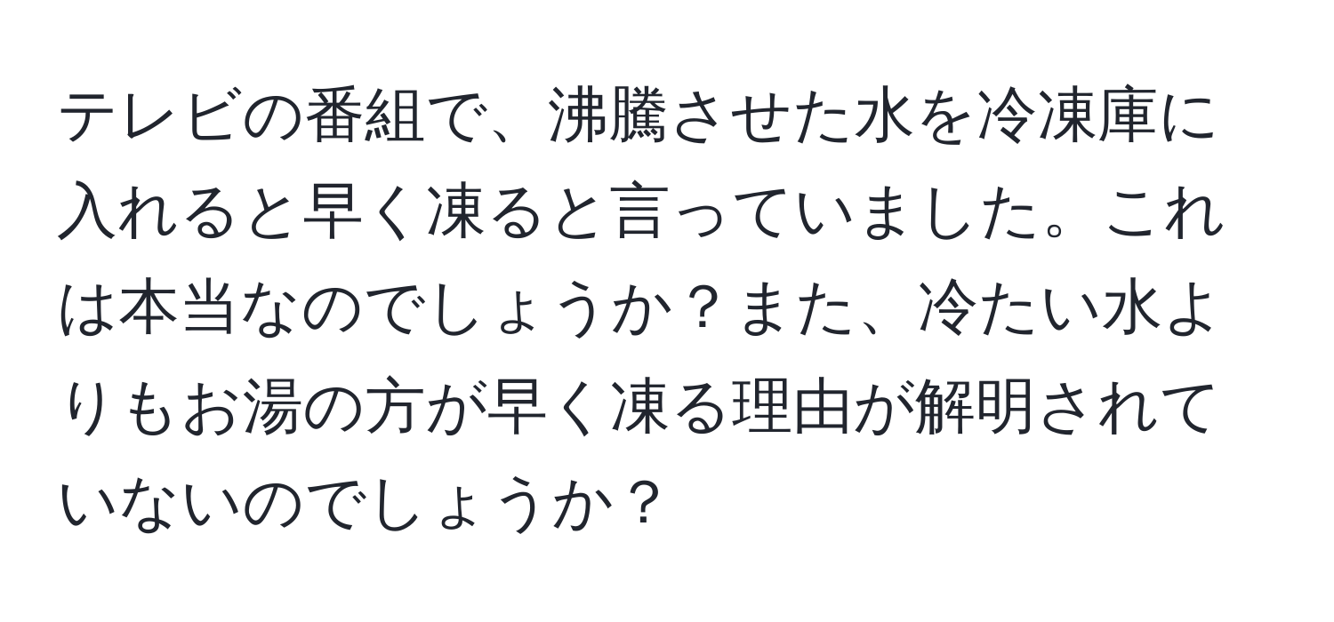 テレビの番組で、沸騰させた水を冷凍庫に入れると早く凍ると言っていました。これは本当なのでしょうか？また、冷たい水よりもお湯の方が早く凍る理由が解明されていないのでしょうか？