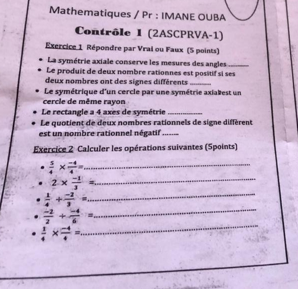 Mathematiques / Pr : IMANE OUBA 
Contrôle I (2ASCPRVA-1) 
Exercice 1 Répondre par Vrai ou Faux (5 points) 
La symétrie axiale conserve les mesures des angles_ 
Le produit de deux nombre rationnes est positif si ses 
deux nombres ont des signes différents_ 
Le symétrique d'un cercle par une symétrie axiakest un 
cercle de même rayon 
Le rectangle a 4 axes de symétrie_ 
Le quotient de deux nombres rationnels de signe diffèrent 
est un nombre rationnel négatif_ 
Exercice 2 Calculer les opérations suivantes (5points) 
_  5/4 *  (-4)/4 =
_ 
_ 2*  (-1)/3 =
_
 1/4 + (-2)/3 =
_
 (-2)/2 + (-4)/6 =
 1/4 *  (-4)/4 =