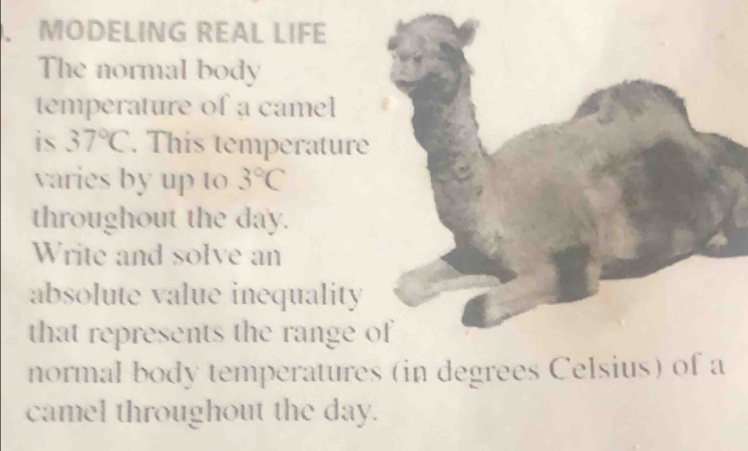 MODELING REAL LIFE 
The normal body 
temperature of a camel 
is 37°C. This temperature 
varies by up to 3°C
throughout the day. 
Write and solve an 
absolute value inequality 
that represents the range 
normal body temperatures (in degrees Celsius) of a 
camel throughout the day.