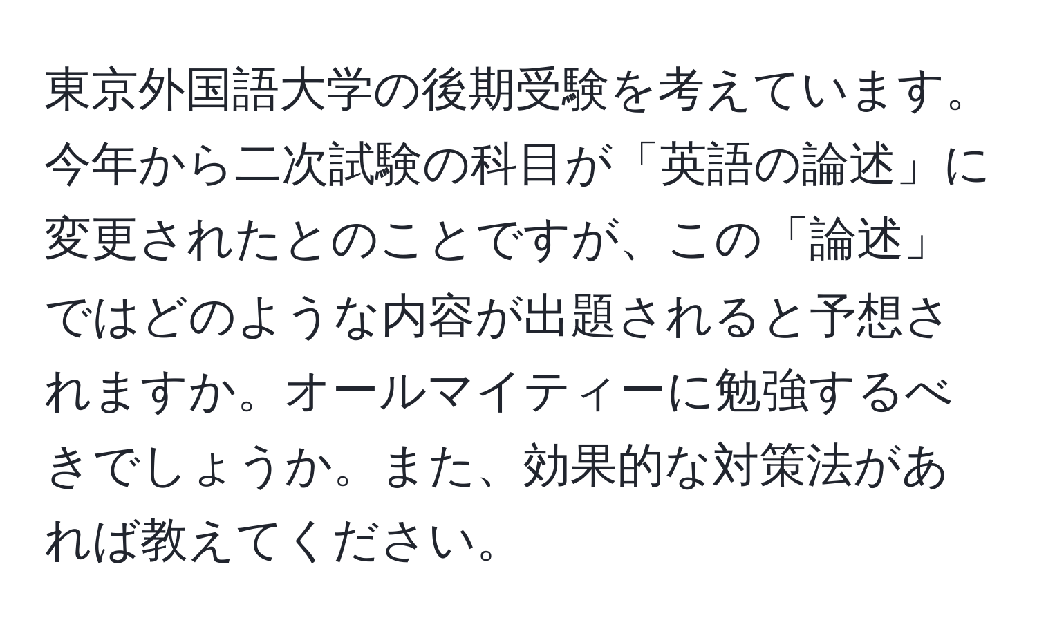 東京外国語大学の後期受験を考えています。今年から二次試験の科目が「英語の論述」に変更されたとのことですが、この「論述」ではどのような内容が出題されると予想されますか。オールマイティーに勉強するべきでしょうか。また、効果的な対策法があれば教えてください。