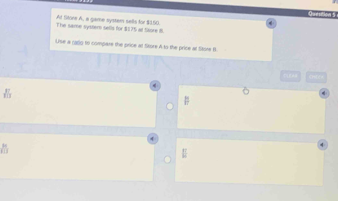 At Store A, a game system sells for $150. 
The same system sells for $175 at Store B. 
Use a ratio to compare the price at Store A to the price at Store B. 
CLEAR CHECK
 36/17 
D
 16/13 
:
 17/16 