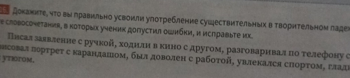 доΚаниτе, чΤο вы лравильно усвоили употребление сушествиΤельных в ΤвориΤельном ладеὶ 
е словосочетания, в коΤорых ученик допустил οШибΚи, и исправыте их. 
Плсал заявление с ручкойό ходиίлиηв кино с другом, разговаривал πо телефону с 
ввсовал Πорτрет с карандашΙом, был доволен с рабοτοй, увлеΚался сΠорΤомΒ гладι 
ytiorom.