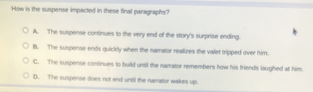 How is the suspense impacted in these finall paragraphs?
A. The suspense continues to the very end of the story's surprise ending.
B. The suspense ends quickly when the narrator realizes the valet tripped over him.
C. The suspense continues to builld untill the narrator remembers how his friends laughed at him.
D. The suspense does not end untill the narrator wakes up.